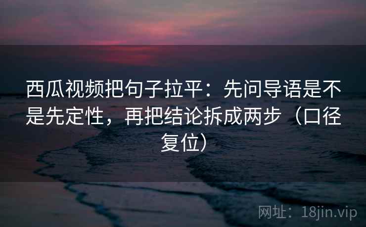 西瓜视频把句子拉平:先问导语是不是先定性,再把结论拆成两步(口径复位) 西瓜视频把句子拉平:先问导语是不是先定性,再把结论拆成两步(口径复位)