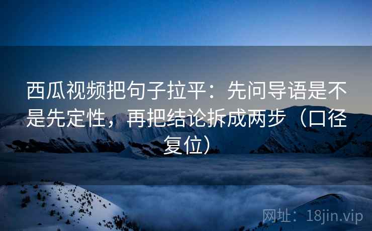西瓜视频把句子拉平:先问导语是不是先定性,再把结论拆成两步(口径复位) 西瓜视频把句子拉平:先问导语是不是先定性,再把结论拆成两步(口径复位)