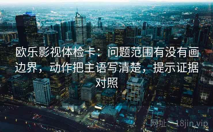 欧乐影视体检卡：问题范围有没有画边界，动作把主语写清楚，提示证据对照