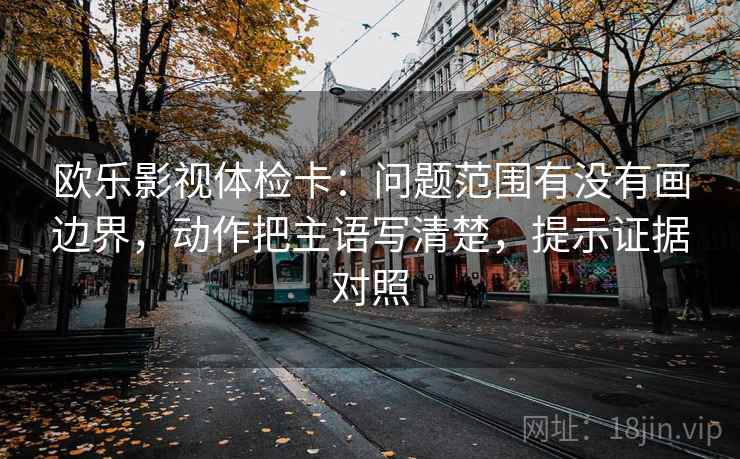 欧乐影视体检卡：问题范围有没有画边界，动作把主语写清楚，提示证据对照