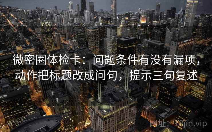 微密圈体检卡:问题条件有没有漏项,动作把标题改成问句,提示三句复述 微密圈体检卡:问题条件有没有漏项,动作把标题改成问句,提示三句复述