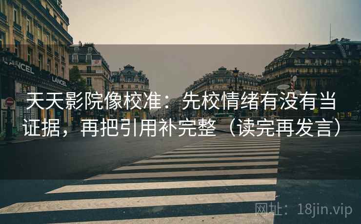 天天影院像校准:先校情绪有没有当证据,再把引用补完整(读完再发言) 天天影院像校准:先校情绪有没有当证据,再把引用补完整(读完再发言)