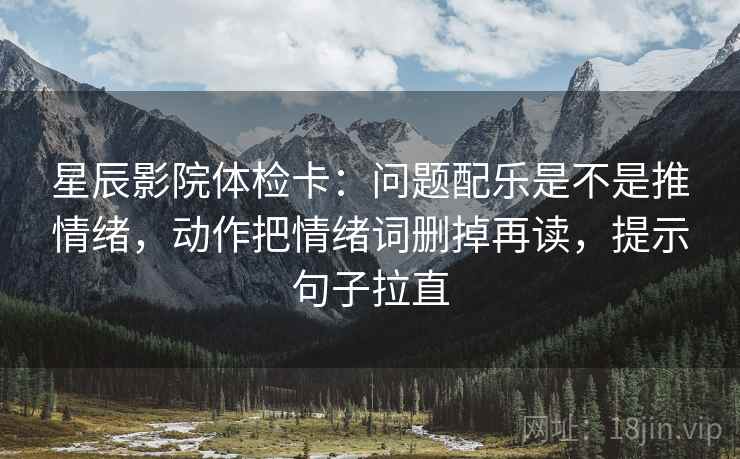 星辰影院体检卡:问题配乐是不是推情绪,动作把情绪词删掉再读,提示句子拉直 星辰影院体检卡:问题配乐是不是推情绪,动作把情绪词删掉再读,提示句子拉直