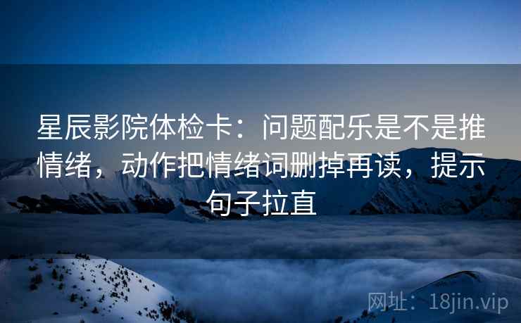 星辰影院体检卡:问题配乐是不是推情绪,动作把情绪词删掉再读,提示句子拉直 星辰影院体检卡:问题配乐是不是推情绪,动作把情绪词删掉再读,提示句子拉直