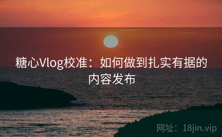 糖心Vlog校准:如何做到扎实有据的内容发布 糖心Vlog校准:如何做到扎实有据的内容发布