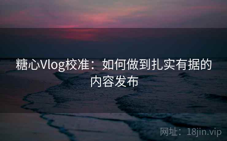 糖心Vlog校准:如何做到扎实有据的内容发布 糖心Vlog校准:如何做到扎实有据的内容发布