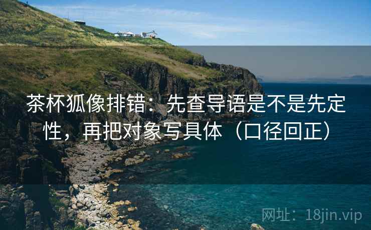 茶杯狐像排错:先查导语是不是先定性,再把对象写具体(口径回正) 茶杯狐像排错:先查导语是不是先定性,再把对象写具体(口径回正)
