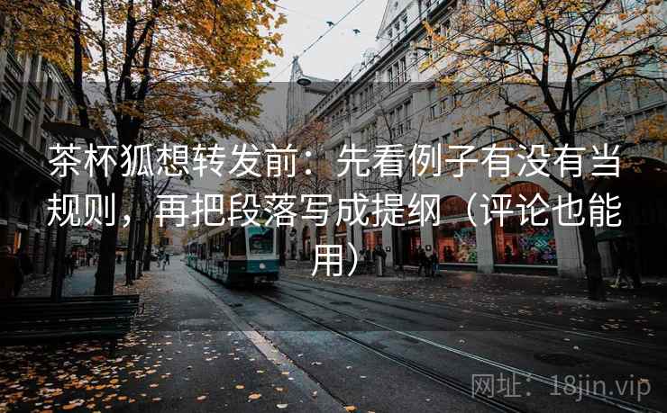 茶杯狐想转发前：先看例子有没有当规则，再把段落写成提纲（评论也能用）