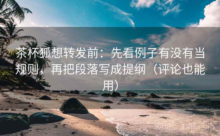 茶杯狐想转发前：先看例子有没有当规则，再把段落写成提纲（评论也能用）