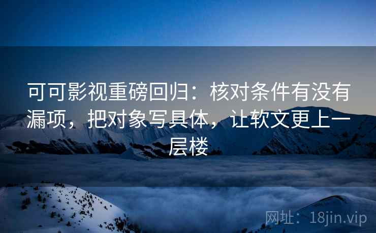 可可影视重磅回归：核对条件有没有漏项，把对象写具体，让软文更上一层楼