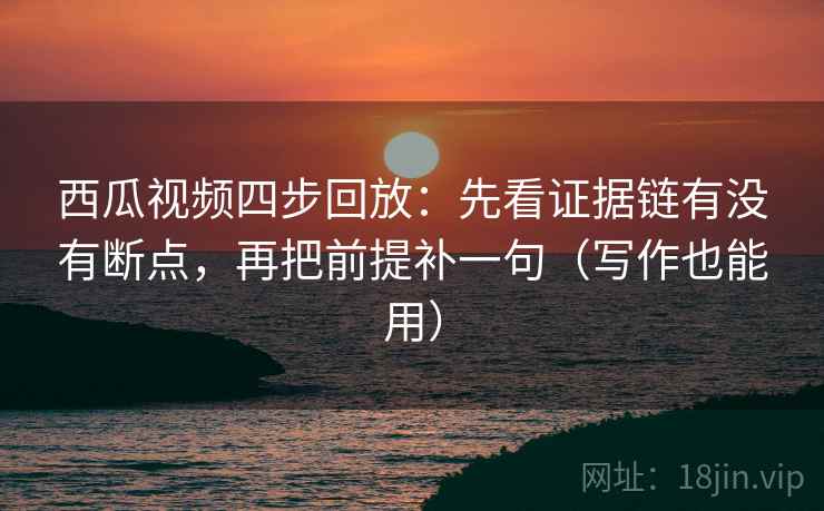 西瓜视频四步回放：先看证据链有没有断点，再把前提补一句（写作也能用）