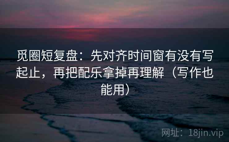 觅圈短复盘：先对齐时间窗有没有写起止，再把配乐拿掉再理解（写作也能用）