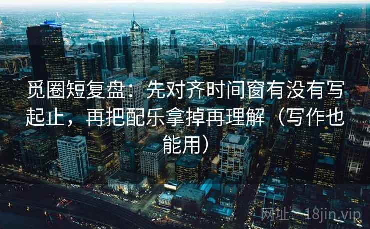 觅圈短复盘：先对齐时间窗有没有写起止，再把配乐拿掉再理解（写作也能用）