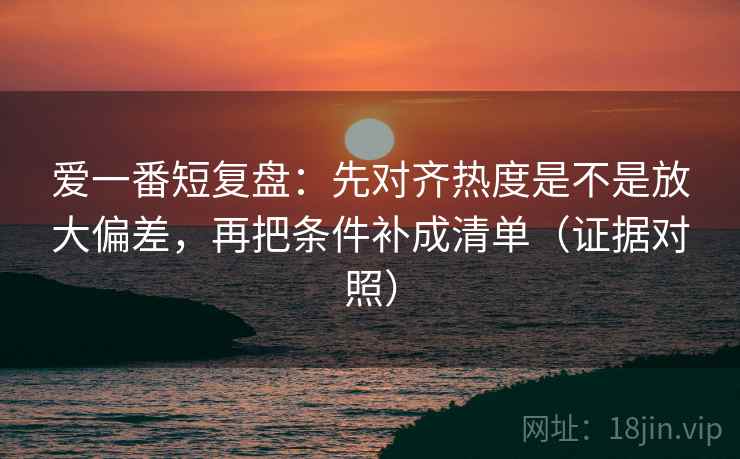 爱一番短复盘:先对齐热度是不是放大偏差,再把条件补成清单(证据对照) 爱一番短复盘:先对齐热度是不是放大偏差,再把条件补成清单(证据对照)