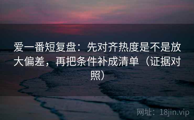 爱一番短复盘:先对齐热度是不是放大偏差,再把条件补成清单(证据对照) 爱一番短复盘:先对齐热度是不是放大偏差,再把条件补成清单(证据对照)