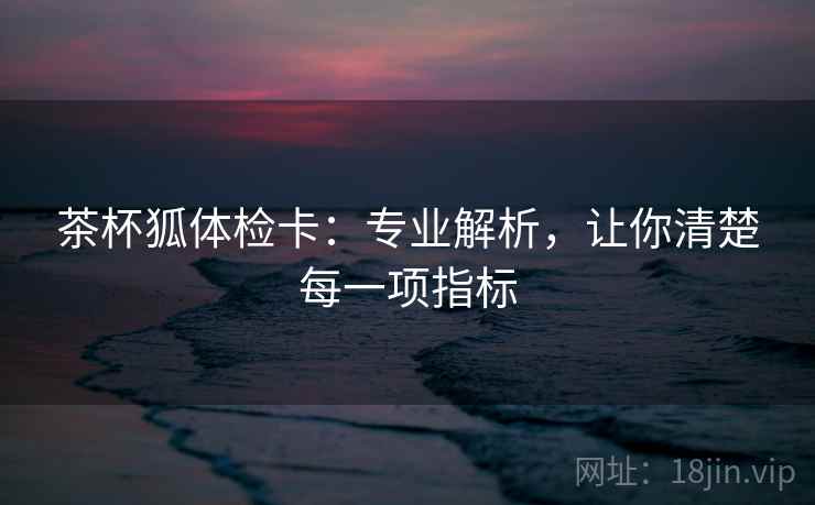 茶杯狐体检卡:专业解析,让你清楚每一项指标 茶杯狐体检卡:专业解析,让你清楚每一项指标