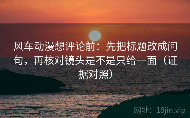 风车动漫想评论前：先把标题改成问句，再核对镜头是不是只给一面（证据对照）