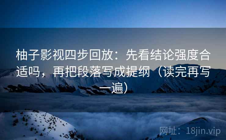 柚子影视四步回放：先看结论强度合适吗，再把段落写成提纲（读完再写一遍）