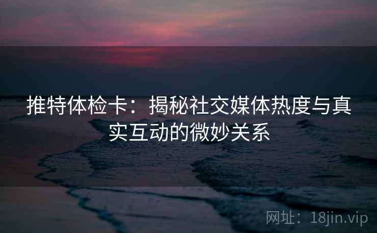 推特体检卡：揭秘社交媒体热度与真实互动的微妙关系
