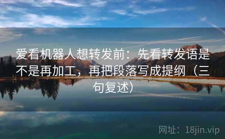 爱看机器人想转发前：先看转发语是不是再加工，再把段落写成提纲（三句复述）