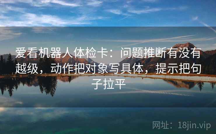爱看机器人体检卡：问题推断有没有越级，动作把对象写具体，提示把句子拉平