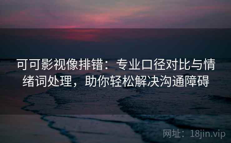 可可影视像排错：专业口径对比与情绪词处理，助你轻松解决沟通障碍